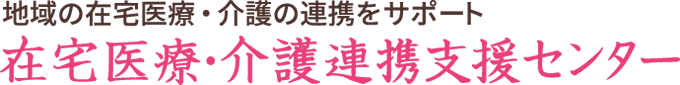 地域の在宅医療・介護の連携をサポート　在宅医療・介護連携支援センター