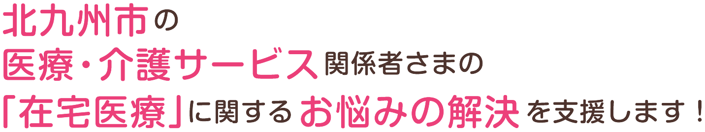 北九州市の医療・介護サービス関係者さまの「在宅医療」に関するお悩みの解決を支援します！